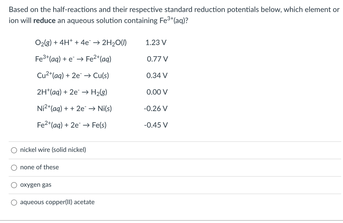 Based on the half-reactions and their respective standard reduction potentials below, which element or
ion will reduce an aqueous solution containing Fe3*(aq)?
O2(g) + 4H* + 4e→ 2H20(1)
1.23 V
Fe3+(aq) + e → Fe2*(aq)
0.77 V
Cu2+(aq) + 2e¯ → Cu(s)
0.34 V
2H*(aq) + 2e → H2(g)
0.00 V
Ni2+(aq) + + 2e → Ni(s)
-0.26 V
Fe2+(aq) + 2e¯ → Fe(s)
-0.45 V
nickel wire (solid nickel)
none of these
охygen gas
aqueous copper(II) acetate
