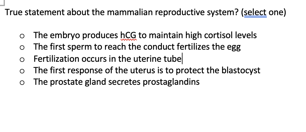 True statement about the mammalian reproductive system? (select one)
o The embryo produces hCG to maintain high cortisol levels
o The first sperm to reach the conduct fertilizes the egg
Fertilization occurs in the uterine tube
o The first response of the uterus is to protect the blastocyst
The prostate gland secretes prostaglandins
