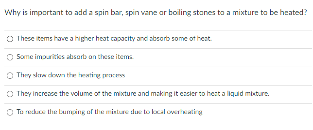 Why is important to add a spin bar, spin vane or boiling stones to a mixture to be heated?
These items have a higher heat capacity and absorb some of heat.
O Some impurities absorb on these items.
O They slow down the heating process
O They increase the volume of the mixture and making it easier to heat a liquid mixture.
O To reduce the bumping
the mixture due to local overheating
