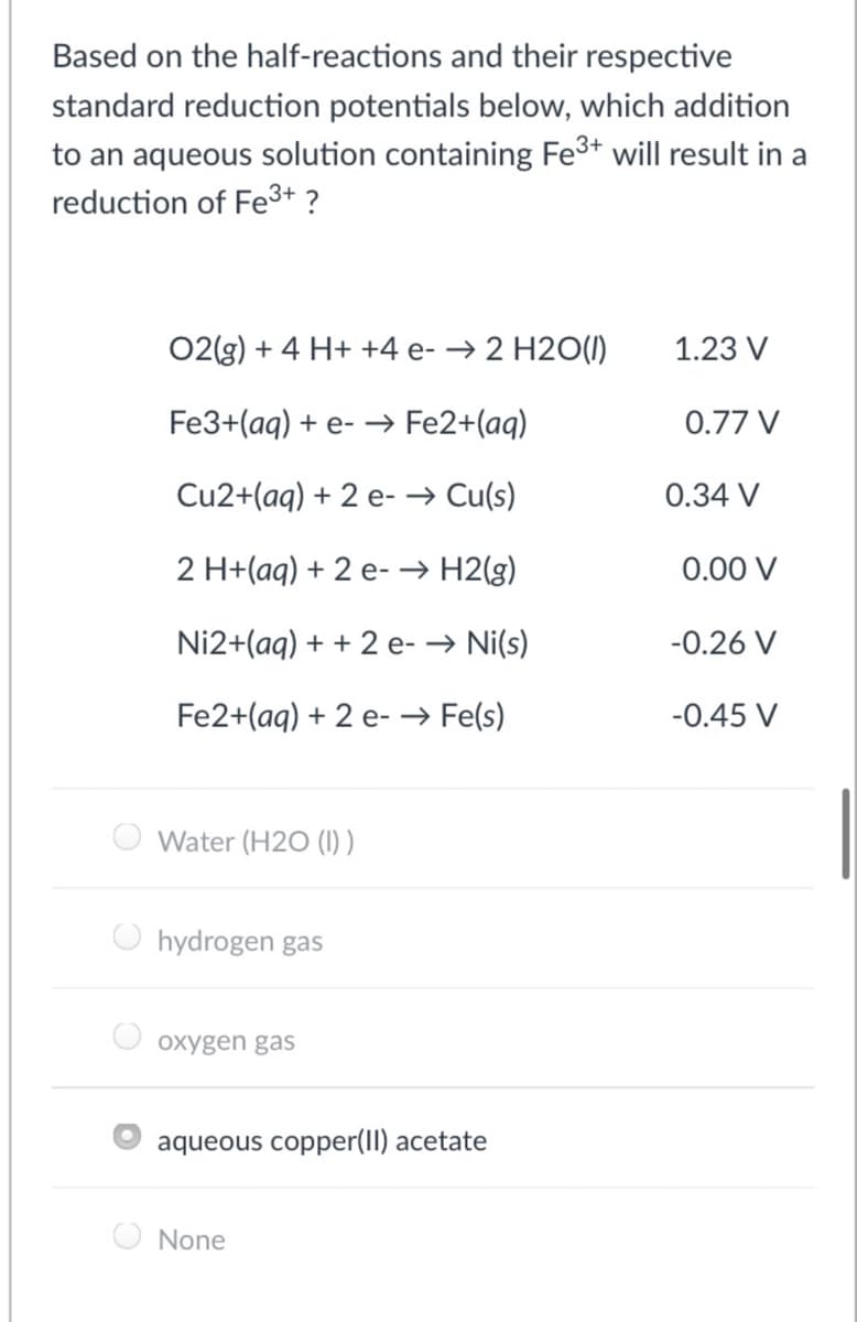 Based on the half-reactions and their respective
standard reduction potentials below, which addition
to an aqueous solution containing Fe3+ will result in a
reduction of Fe3+ ?
02(g) + 4 H+ +4 e- → 2 H2O(1)
1.23 V
Fe3+(aq) + e- → Fe2+(aq)
0.77 V
Cu2+(aq) + 2 e- → Cu(s)
0.34 V
2 H+(aq) + 2 e- → H2(g)
0.00 V
Ni2+(aq) + + 2 e- → Ni(s)
-0.26 V
Fe2+(aq) + 2 e- → Fe(s)
-0.45 V
Water (H2O (I))
hydrogen gas
oxygen gas
aqueous copper(II) acetate
None
