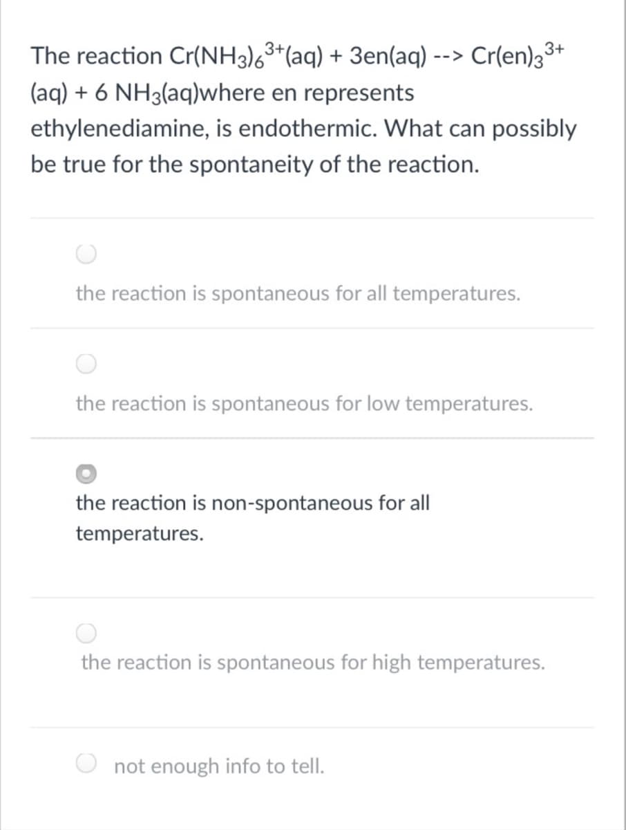 The reaction Cr(NH3)63*(aq) + 3en(aq) --> Cr(en)33+
(aq) + 6 NH3(aq)where en represents
ethylenediamine, is endothermic. What can possibly
be true for the spontaneity of the reaction.
the reaction is spontaneous for all temperatures.
the reaction is spontaneous for low temperatures.
the reaction is non-spontaneous for all
temperatures.
the reaction is spontaneous for high temperatures.
not enough info to tell.
