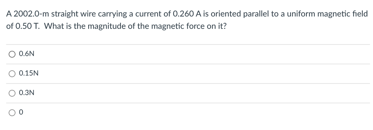 A 2002.0-m straight wire carrying a current of 0.260 A is oriented parallel to a uniform magnetic field
of 0.50 T. What is the magnitude of the magnetic force on it?
O 0.6N
0.15N
0.3N
