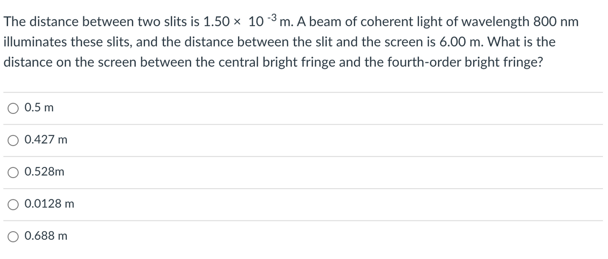 The distance between two slits is 1.50 x 10
m. A beam of coherent light of wavelength 800 nm
illuminates these slits, and the distance between the slit and the screen is 6.00 m. What is the
distance on the screen between the central bright fringe and the fourth-order bright fringe?
0.5 m
0.427 m
0.528m
0.0128 m
0.688 m
