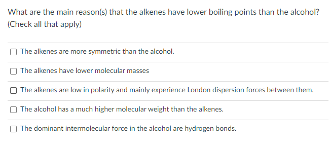 What are the main reason(s) that the alkenes have lower boiling points than the alcohol?
(Check all that apply)
The alkenes are more symmetric than the alcohol.
The alkenes have lower molecular masses
O The alkenes are low in polarity and mainly experience London dispersion forces between them.
The alcohol has a much higher molecular weight than the alkenes.
The dominant intermolecular force in the alcohol are hydrogen bonds.
