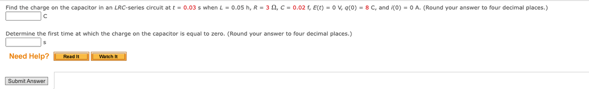 Find the charge on the capacitor in an LRC-series circuit at t = 0.03 s when L = 0.05 h, R = 3, C = 0.02 f, E(t) = 0 V, q(0) = 8 C, and (0) = 0 A. (Round your answer to four decimal places.)
Determine the first time at which the charge on the capacitor is equal to zero. (Round your answer to four decimal places.)
Need Help?
Submit Answer
Read It
Watch It