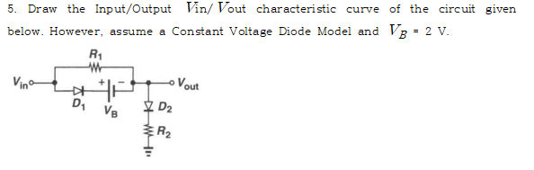 5. Draw the Input/Output Vin/ Vout characteristic curve of the circuit given
below. However, assume a Constant Voltage Diode Model and VB = 2 V.
D₁
R₁
W
VB
MI
D₂
R₂
Vout