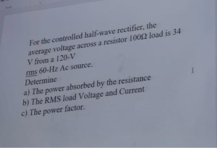 Fest
For the controlled half-wave rectifier, the
average voltage across a resistor 10052 load is 34
V from a 120-V
rms 60-Hz Ac source.
Determine
a) The power absorbed by the resistance
b) The RMS load Voltage and Current
c) The power factor.
I