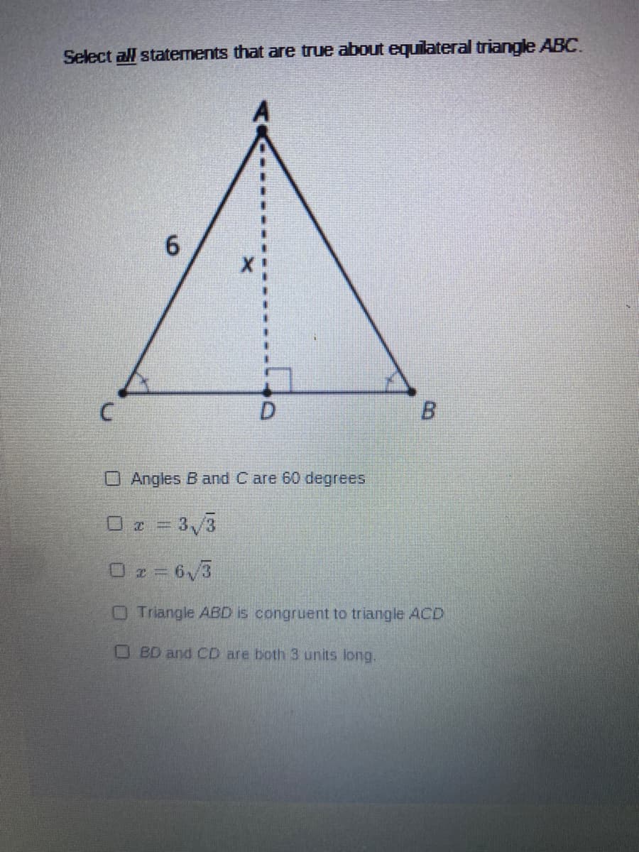 Select all staternents that are true about equilateral triangle ABC.
6.
B.
O Angles B and C are 60 degrees
O z = 3/3
Oz= 6v3
OTriangle AED 6 congruent to triangle ACD
BD and CD are both3 units long.
