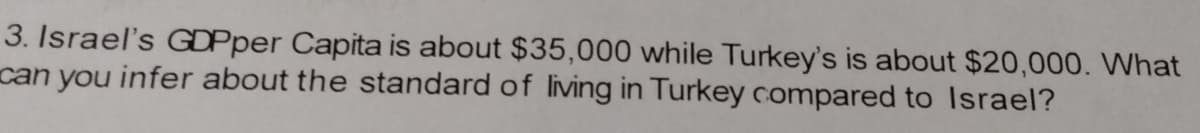 3. Israel's GDPper Capita is about $35,000 while Turkey's is about $20,000. What
can you infer about the standard of living in Turkey compared to Israel?
