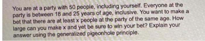 You are at a party with 50 people, including yourself. Everyone at the
party is between 18 and 25 years of age, inclusive. You want to make a
bet that there are at least x people at the party of the same age. How
large can you make x and yet be sure to win your bet? Explain your
answer using the generalized pigeonhole principle.
