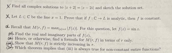 X Find all complex solutions to |z + 2| = |2 – 2i| and sketch the solution set.
X Let LCC be the line r = 1. Prove that if f: C + L is analytic, then f is constant.
S- Recall that M(r, f) = max;l=r\f(2)|. For this question, let f(z) = sin z.
A Find the real and imaginary parts of f(z).
64) Hence, or otherwise, find a formula for M(r, f) in terms of r only.
jin Show that M(r, f) is strictly increasing inr.
DA Which theorem implies that (iii) is always true for non-constant entire functions?
