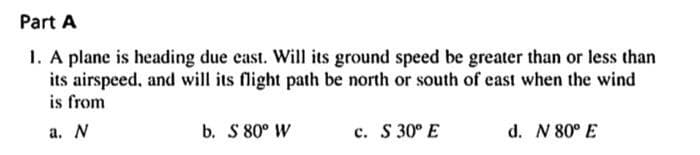 Part A
1. A plane is heading due cast. Will its ground speed be greater than or less than
its airspeed, and will its flight path be north or south of east when the wind
is from
a. N
b. S 80° W
c. S 30° E
d. N 80° E
