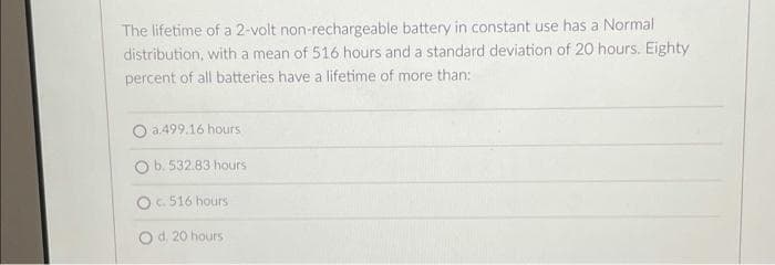 The lifetime of a 2-volt non-rechargeable battery in constant use has a Normal
distribution, with a mean of 516 hours and a standard deviation of 20 hours. Eighty
percent of all batteries have a lifetime of more than:
O a.499.16 hours
b. 532.83 hours
OC 516 hours
O d. 20 hours
