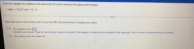 Selve the equation for solutions in the interval (0.2x) by liest solving for the wigonometik function
(tan x+ 1)(V3 cot x + 1) -0
Select the corect choice below and, it necessary. l in the answer box to complete your choice
OA The solution set is
(Simplify your answer Type an exact answer using x as needed Use integers ur hactions far any munbers in the xpression Use a comma to separate anwera an needed j
OB. The solution set is the empty set
