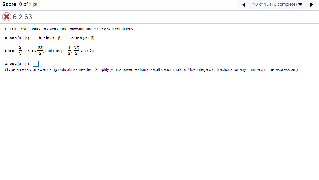 Score: 0 of 1 pt
10 of 13 (10 complete)
6.2.63
Find the exact value of each of the following under the given conditions.
a. cos (a + B)
b. sin (a + B)
c. tan (a + B)
1 30
tan a=
and cos B=
2 2
<B< 2n
a. cos (a + B) =
(Type an exact answer using radicals as needed. Simplify your answer. Rationalize all denominators. Use integers or fractions for any numbers in the expression.)
