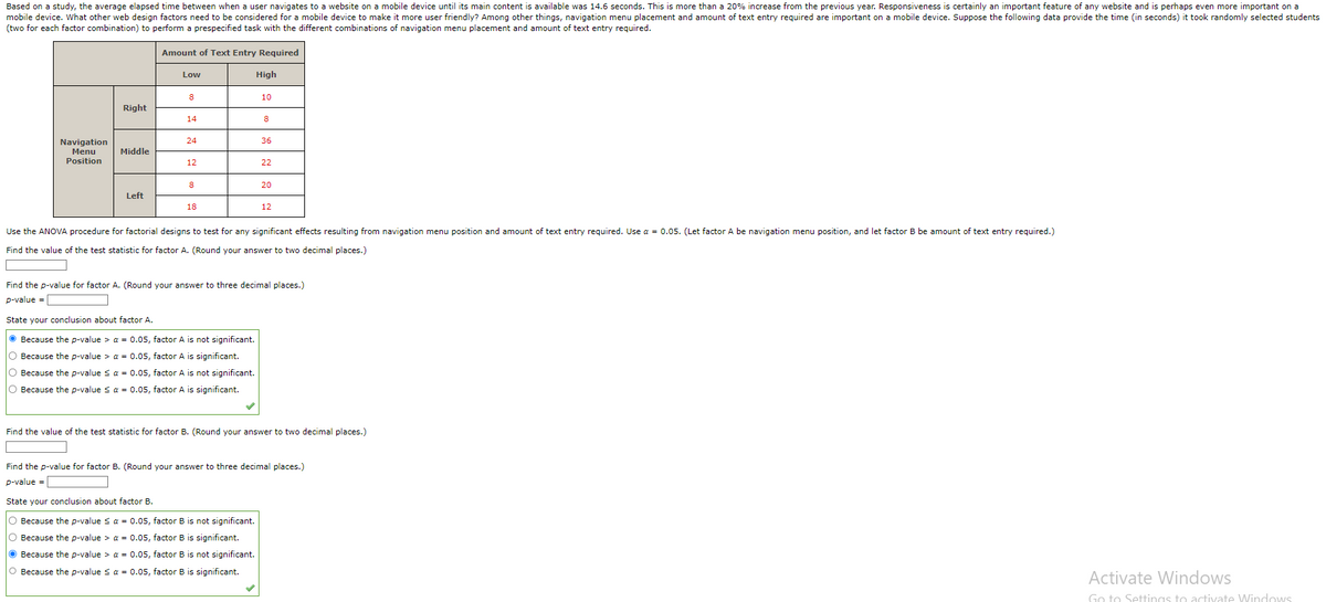 Based on a study, the average elapsed time between when a user navigates to a website on a mobile device until its main content is available was 14.6 seconds. This is more than a 20% increase from the previous year. Responsiveness is certainly an important feature of any website and is perhaps even more important on a
mobile device. What other web design factors need to be considered for a mobile device to make it more user friendly? Among other things, navigation menu placement and amount of text entry required are important on a mobile device. Suppose the following data provide the time (in seconds) it took randomly selected students
(two for each factor combination) to perform a prespecified task with the different combinations of navigation menu placement and amount of text entry required.
Amount of Text Entry Required
Navigation
Menu
Position
Right
Middle
Left
Low
8
14
24
12
8
18
High
10
State your conclusion about factor A.
ⒸBecause the p-value > α = 0.05, factor A is not significant.
O Because the p-value > a = 0.05, factor A is significant.
O Because the p-value ≤ α = 0.05, factor A is not significant.
O Because the p-value ≤ α = 0.05, factor A is significant.
8
36
22
20
12
Use the ANOVA procedure for factorial designs to test for any significant effects resulting from navigation menu position and amount of text entry required. Use a = 0.05. (Let factor A be navigation menu position, and let factor B be amount of text entry required.)
Find the value of the test statistic for factor A. (Round your answer to two decimal places.)
Find the p-value for factor A. (Round your answer to three decimal places.)
p-value =
Find the value of the test statistic for factor B. (Round your answer to two decimal places.)
Find the p-value for factor B. (Round your answer to three decimal places.)
p-value =
State your conclusion about factor B.
Because the p-value ≤ a = 0.05, factor B is not significant.
O Because the p-value > a = 0.05, factor B is significant.
Because the p-value > α = 0.05, factor B is not significant.
O Because the p-value ≤ α = 0.05, factor B is significant.
Activate Windows
Go to Settings to activate Windows