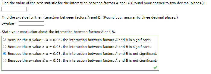 Find the value of the test statistic for the interaction between factors A and B. (Round your answer to two decimal places.)
Find the p-value for the interaction between factors A and B. (Round your answer to three decimal places.)
p-value
State your conclusion about the interaction between factors A and B.
Because the p-value ≤ a = 0.05, the interaction between factors A and B is significant.
Because the p-value = 0.05, the interaction between factors A and B is significant.
Because the p-value > a = 0.05, the interaction between factors A and B is not significant.
Because the p-value ≤ α = 0.05, the interaction between factors A and B is not significant.