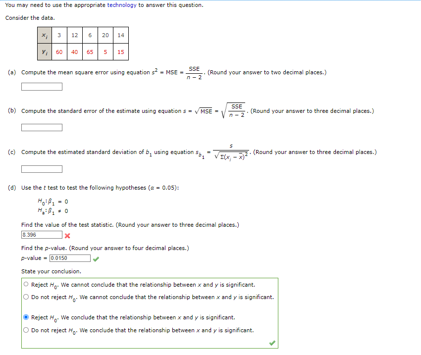 You may need to use the appropriate technology to answer this question.
Consider the data.
X;
Yi
3 12
60 40
6
20 14
65 5 15
(a) Compute the mean square error using equation s² = MSE =
SSE
n-2
(b) Compute the standard error of the estimate using equations = ✓MSE
(c) Compute the estimated standard deviation of b, using equation 5b₁
(d) Use the t test to test the following hypotheses (α = 0.05):
Ho: B₁ = 0
H₂: B₁ * 0
(Round your answer to two decimal places.)
=
Σ(Χ
SSE
n-2
S
x)²
Find the value of the test statistic. (Round your answer to three decimal places.)
8.396
x
(Round your answer to three decimal places.)
(Round your answer to three decimal places.)
Find the p-value. (Round your answer to four decimal places.)
p-value = 0.0150
State your conclusion.
Reject H₁. We cannot conclude that the relationship between x and y is significant.
Do not reject H. We cannot conclude that the relationship between x and y is significant.
Reject H. We conclude that the relationship between x and y is significant.
Do not reject Ho. We conclude that the relationship between x and y is significant.