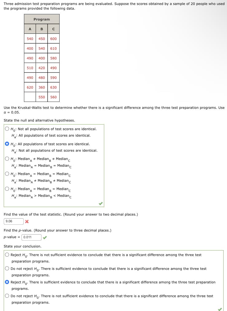 Three admission test preparation programs are being evaluated. Suppose the scores obtained by a sample of 20 people who used
the programs provided the following data.
A
540
Program
B
с
450 600
400 540 610
620
490 400 580
510 420 490
490 480 590
360 630
550 560
Use the Kruskal-Wallis test to determine whether there is a significant difference among the three test preparation programs. Use
α = 0.05.
State the null and alternative hypotheses.
O Ho: Not all populations of test scores are identical.
H₂: All populations of test scores are identical.
O Ho: All populations of test scores are identical.
H: Not all populations of test scores are identical.
O Ho: Median + Median + Median
H₂: Median = Median = Median
O Ho: MedianA = Median = Median
H₂: Median Median Median
#
O Ho: Median = Median = Median
H₂: Median > Median < Medianc
Find the value of the test statistic. (Round your answer to two decimal places.)
9.06
X
Find the p-value. (Round your answer to three decimal places.)
p-value = 0.011
State your conclusion.
O Reject Ho. There is not sufficient evidence to conclude that there is a significant difference among the three test
preparation programs.
Do not reject Ho. There is sufficient evidence to conclude that there is a significant difference among the three test
preparation programs.
O Reject Ho. There is sufficient evidence to conclude that there is a significant difference among the three test preparation
programs.
O Do not reject Ho. There is not sufficient evidence to conclude that there is a significant difference among the three test
preparation programs.