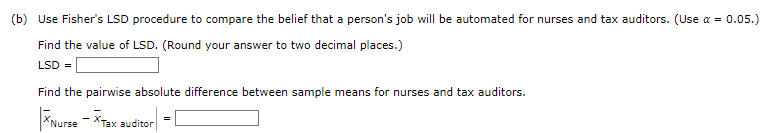 (b) Use Fisher's LSD procedure to compare the belief that a person's job will be automated for nurses and tax auditors. (Use a = 0.05.)
Find the value of LSD. (Round your answer to two decimal places.)
LSD =
Find the pairwise absolute difference between sample means for nurses and tax auditors.
XNurse - XTax auditor
=