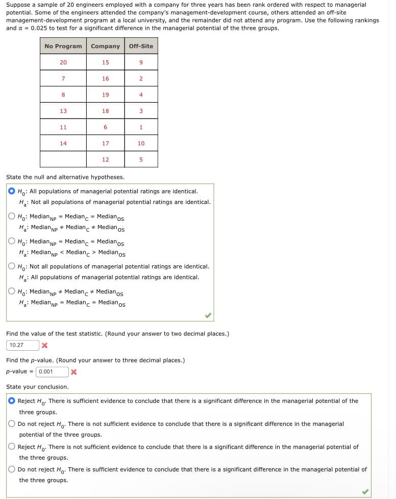 Suppose a sample of 20 engineers employed with a company for three years has been rank ordered with respect to managerial
potential. Some of the engineers attended the company's management-development course, others attended an off-site
management-development program at a local university, and the remainder did not attend any program. Use the following rankings
and a = 0.025 to test for a significant difference in the managerial potential of the three groups.
No Program
20
7
8
13
11
14
Company
O Ho: Median NP Median
Ha: Median NP + Median
15
16
19
18
6
17
12
Medianos
+ Medianos
O Ho: Median NP = Median
Medianos
H₂: Median NP < Median > Medianos
Off-Site
9
O Ho: Median NP Median Medianos
H₂: Median NP = Median = Medianos
2
4
3
State the null and alternative hypotheses.
O Ho: All populations of managerial potential ratings are identical.
H: Not all populations of managerial potential ratings are identical.
1
10
5
OH: Not all populations of managerial potential ratings are identical.
H₂: All populations of managerial potential ratings are identical.
Find the value of the test statistic. (Round your answer to two decimal places.)
10.27
X
Find the p-value. (Round your answer to three decimal places.)
p-value = 0.001
X
State your conclusion.
● Reject Ho. There is sufficient evidence to conclude that there is a significant difference in the managerial potential of the
three groups.
O Do not reject Ho. There is not sufficient evidence to conclude that there is a significant difference in the managerial
potential of the three groups.
O Reject Ho. There is not ficient evide to conclude
the three groups.
there is
ficant difference the managerial potenti of
O Do not reject Ho. There is sufficient evidence to conclude that there is a significant difference in the managerial potential of
the three groups.