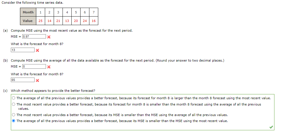 Consider the following time series data.
Month 1 2 3 4
5 6 7
25 14 21 13 20 24 16
Value
(a) Compute MSE using the most recent value as the forecast for the next period.
MSE = 8.97
x
What is the forecast for month 8?
13
X
(b) Compute MSE using the average of all the data available as the forecast for the next period. (Round your answer to two decimal places.)
MSE 8
X
What is the forecast for month 8?
65
X
(c) Which method appears to provide the better forecast?
O The average of all the previous values provides a better forecast, because its forecast for month 8 is larger than the month 8 forecast using the most recent value.
O The most recent value provides a better forecast, because its forecast for month 8 is smaller than the month 8 forecast using the average of all the previous
values.
O The most recent value provides a better forecast, because its MSE is smaller than the MSE using the average of all the previous values.
The average of all the previous values provides a better forecast, because its MSE is smaller than the MSE using the most recent value.