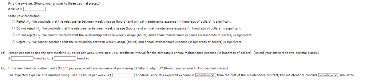 Find the p-value. (Round your answer to three decimal places.)
p-value =
State your conclusion.
O Reject Ho. We conclude that the relationship between weekly usage (hours) and annual maintenance expense (in hundreds of dollars) is significant.
O Do not reject Ho. We conclude that the relationship between weekly usage (hours) and annual maintenance expense (in hundreds of dollars) is significant.
O Do not reject Ho. We cannot conclude that the relationship between weekly usage (hours) and annual maintenance expense (in hundreds of dollars) is significant.
O Reject Ho. We cannot conclude that the relationship between weekly usage (hours) and annual maintenance expense (in hundreds of dollars) is significant.
(c) Jensen expects to use the new machine 33 hours per week. Develop a 95% prediction interval for the company's annual maintenance expense (in hundreds of dollars). (Round your answers to two decimal places.)
$
hundred to $
hundred
(d) If the maintenance contract costs $3,500 per year, would you recommend purchasing it? Why or why not? (Round your answer to two decimal places.)
The expected expense of a machine being used 33 hours per week is $
hundred. Since this expected expense is ---Select---✔ than the cost of the maintenance contract, the maintenance contract ---Select--- advisable.