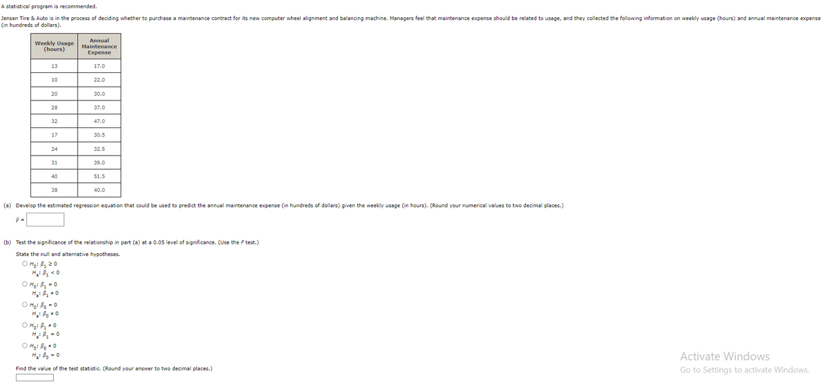 A statistical program is recommended.
Jensen Tire & Auto is in the process of deciding whether to purchase a maintenance contract for its new computer wheel alignment and balancing machine. Managers feel that maintenance expense should be related to usage, and they collected the following information on weekly usage (hours) and annual maintenance expense
(in hundreds of dollars).
Weekly Usage
(hours)
13
10
20
28
32
17
24
31
40
38
O Ho: B₁ = 0
H₂: B₁ = 0
Annual
Maintenance
Expense
Ọ Hoi Bo=0
Ha: Bo * 0
17.0
O Ho: B₁ * 0
H ₂: B₁ = 0
22.0
30.0
37.0
47.0
30.5
32.5
39.0
(a) Develop the estimated regression equation that could be used to predict the annual maintenance expense (in hundreds of dollars) given the weekly usage (in hours). (Round your numerical values to two decimal places.)
51.5
(b) Test the significance of the relationship in part (a) at a 0.05 level of significance. (Use the F test.)
State the null and alternative hypotheses.
O Ho: B₁ 20
H₂: B₁ <0
40.0
o Ho Boo
Ha Bo=0
Find the value of the test statistic. (Round your answer to two decimal places.)
Activate Windows
Go to Settings to activate Windows.
