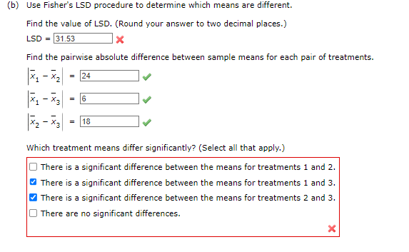 (b) Use Fisher's LSD procedure to determine which means are different.
Find the value of LSD. (Round your answer to two decimal places.)
LSD = 31.53
X
Find the pairwise absolute difference between sample means for each pair of treatments.
-
= 24
X₁-X3 6
=
72 - 73
= 18
Which treatment means differ significantly? (Select all that apply.)
There is a significant difference between the means for treatments 1 and 2.
There is a significant difference between the means for treatments 1 and 3.
There is a significant difference between the means for treatments 2 and 3.
There are no significant differences.