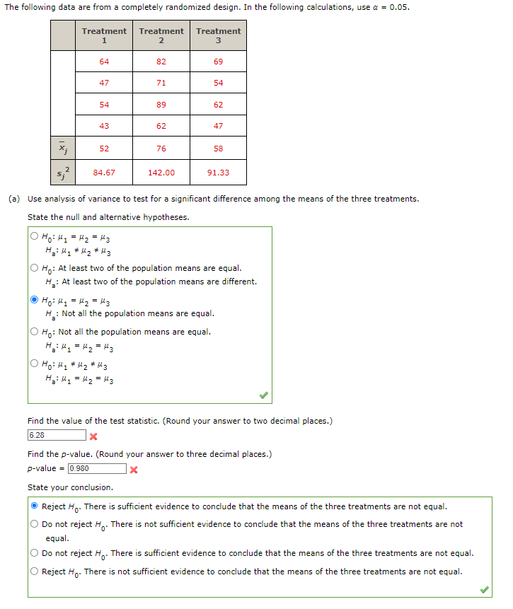 The following data are from a completely randomized design. In the following calculations, use α = 0.05.
x;
2
$;j*
Treatment Treatment Treatment
1
2
3
64
47
54
43
52
84.67
3ܐܐ = 2ܐܐ = 1ܬ :Ho
Hai Hq #H₂ # Hz
82
71
89
62
Hoi H₂ H₂ H3
H₂H₂ = H₂ = 13
76
142.00
69
54
62
(a) Use analysis of variance to test for a significant difference among the means of the three treatments.
State the null and alternative hypotheses.
Ho: Not all the population means are equal.
H₂H₂H₂ = 13
47
58
91.33
Ho: At least two of the population means are equal.
H₂: At least two of the population means are different.
H₁ H₂ = H₂ = 13
Ha Not all the population means are equal.
Find the value of the test statistic. (Round your answer to two decimal places.)
6.28
x
Find the p-value. (Round your answer to three decimal places.)
p-value = 0.980
X
State your conclusion.
Reject Ho. There is sufficient evidence to conclude that the means of the three treatments are not equal.
Do not reject H. There is not sufficient evidence to conclude that the means of the three treatments are not
equal.
Do not reject H. There is sufficient evidence to conclude that the means of the three treatments are not equal.
Reject Ho. There is not sufficient evidence to conclude that the means of the three treatments are not equal.