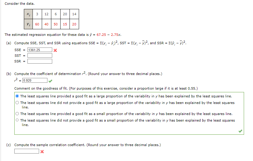 Consider the data.
X;
3 12 6 20 14
60
40
50 15 20
The estimated regression equation for these data is ý = 67.25 -2.75x.
(a) Compute SSE, SST, and SSR using equations SSE = (y₁ - ;)², SST = (y₁ - y)², and SSR = [(y₁ - y)².
SSE = 1361.25
X
SST =
SSR =
(b) Compute the coefficient of determination 2. (Round your answer to three decimal places.)
² = 0.920
Comment on the goodness of fit. (For purposes of this exercise, consider a proportion large if it is at least 0.55.)
The least squares line provided a good fit as a large proportion of the variability in y has been explained by the least squares line.
The least squares line did not provide a good fit as a large proportion of the variability in y has been explained by the least squares
line.
The least squares line provided a good fit as a small proportion of the variability in y has been explained by the least squares line.
The least squares line did not provide a good fit as a small proportion of the variability in y has been explained by the least squares
line.
(c) Compute the sample correlation coefficient. (Round your answer to three decimal places.)
X