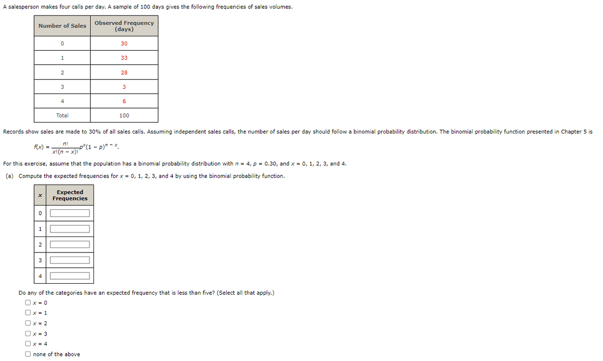 A salesperson makes four calls per day. A sample of 100 days gives the following frequencies of sales volumes.
Number of Sales
X
0
1
2
0
3
1
4
2
3
4
Total
Observed Frequency
Records show sales are made to 30% of all sales calls. Assuming independent sales calls, the number of sales per day should follow a binomial probability distribution. The binomial probability function presented in Chapter 5 is
f(x) =
n!
x!(n-x)!*
p*(1 − p)^ - *.
Expected
Frequencies
(days)
For this exercise, assume that the population has a binomial probability distribution with n = 4, p = 0.30, and x = 0, 1, 2, 3, and 4.
(a) Compute the expected frequencies for x = 0, 1, 2, 3, and 4 by using the binomial probability function.
30
x = 2
x = 3
O x = 4
Onone of the above
33
28
3
6
100
Do any of the categories have an expected frequency that is less than five? (Select all that apply.)
Ox=0
Ux=1