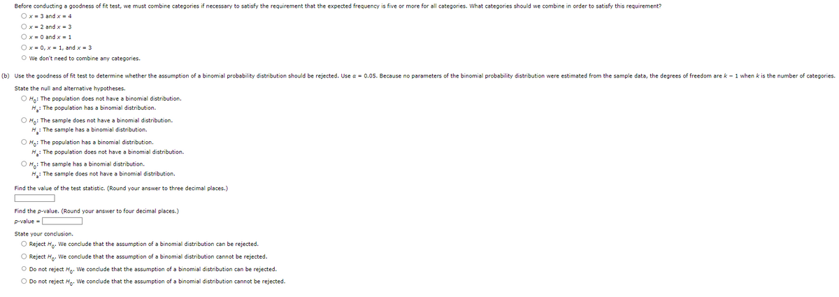 Before conducting a goodness of fit test, we must combine categories if necessary to satisfy the requirement that the expected frequency is five or more for all categories. What categories should we combine in order to satisfy this requirement?
O x = 3 and x = 4
O x = 2 and x = 3
O x = 0 and x = 1
O x = 0, x = 1, and x = 3
O We don't need to combine any categories.
(b) Use the goodness of fit test to determine whether the assumption of a binomial probability distribution should be rejected. Use a = 0.05. Because no parameters of the binomial probability distribution were estimated from the sample data, the degrees of freedom are k-1 when k is the number of categories.
State the null and alternative hypotheses.
O Ho: The population does not have a binomial distribution.
H₂: The population has a binomial distribution.
O Ho: The sample does not have a binomial distribution.
H₂: The sample has a binomial distribution.
O Ho: The population has a binomial distribution.
H₂: The population does not have a binomial distribution.
OH: The sample has a binomial distribution.
H₂: The sample does not have a binomial distribution.
Find the value of the test statistic. (Round your answer to three decimal places.)
Find the p-value. (Round your answer to four decimal places.)
p-value =
State your conclusion.
O Reject Ho. We conclude that the assumption of a binomial distribution can be rejected.
O Reject Ho. We conclude that the assumption of a binomial distribution cannot be rejected.
O Do not reject Ho. We conclude that the assumption of a binomial distribution can be rejected.
O Do not reject Ho. We conclude that the assumption of a binomial distribution cannot be rejected.