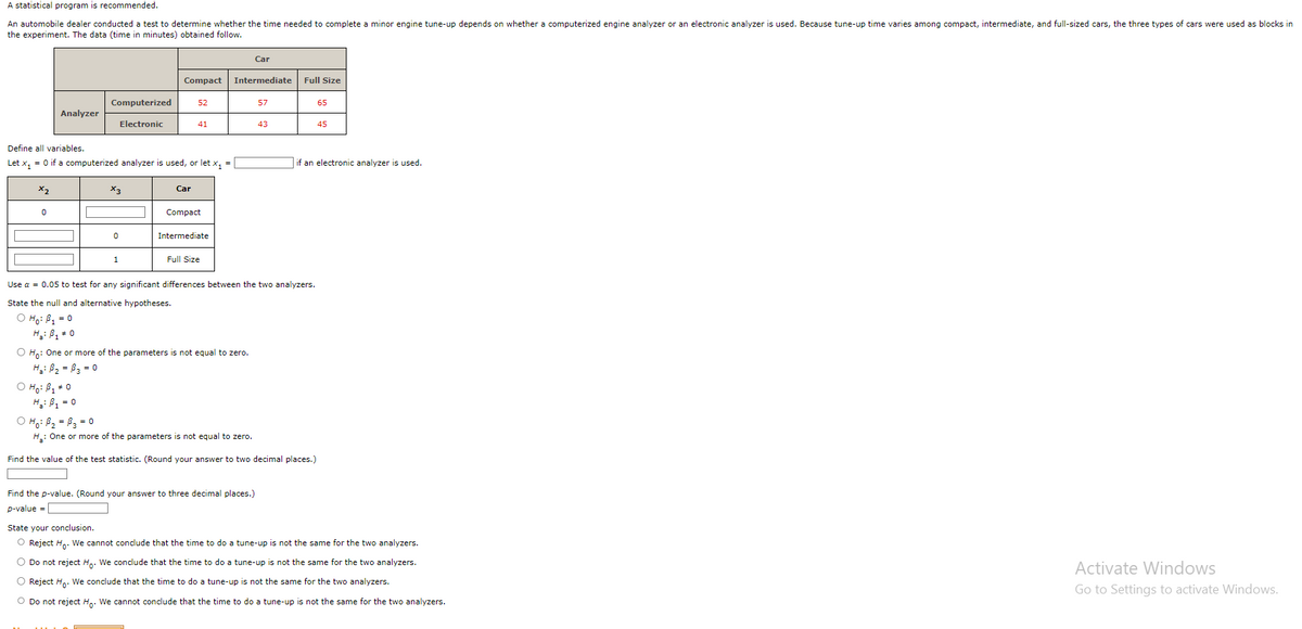 A statistical program is recommended.
An automobile dealer conducted test to determine whether the time needed to complete a minor engine tune-up depends on whether a computerized engine analyzer or an electronic analyzer is used. Because tune-up time varies among compact, intermediate, and full-sized cars, the three types of cars were used as blocks in
the experiment. The data (time in minutes) obtained follow.
x₂
Analyzer
0
Computerized
Electronic
Define all variables.
Let x₁ = 0 if a computerized analyzer is used, or let x₁ =
X3
O Ho: B₁ * 0
H₂: B₁ = 0
0
Compact
1
52
Car
41
Compact
Intermediate
Full Size
Intermediate
O Ho: One or more of the parameters is not equal to zero.
H₁: B₂ =B3 = 0
Car
57
Find the p-value. (Round your answer to three decimal places.)
p-value =
43
Use α = 0.05 to test for any significant differences between the two analyzers.
State the null and alternative hypotheses.
O Ho: B₁ = 0
H₂: B₁ = 0
Full Size
o Ho: Ba = By = 0
H₂: One or more of the parameters is not equal to zero.
Find the value of the test statistic. (Round your answer to two decimal places.)
65
if an electronic analyzer is used.
45
State your conclusion.
O Reject Ho. We cannot conclude that the time to do a tune-up is not the same for the two analyzers.
O Do not reject Ho. We conclude that the time to do a tune-up is not the same for the two analyzers.
O Reject Ho. We conclude that the time to do a tune-up is not the same for the two analyzers.
O Do not reject Ho. We cannot conclude that the time to do a tune-up is not the same for the two analyzers.
Activate Windows
Go to Settings to activate Windows.