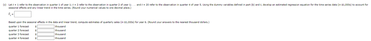 (c) Let t = 1 refer to the observation in quarter 1 of year 1; t = 2 refer to the observation in quarter 2 of year 1;
seasonal effects and any linear trend in the time series. (Round your numerical values to one decimal place.)
and t = 20 refer to the observation in quarter 4 of year 5. Using the dummy variables defined in part (b) and t, develop an estimated regression equation for the time series data (in $1,000s) to account for
Based upon the seasonal effects in the data and linear trend, compute estimates of quarterly sales (in $1,000s) for year 6. (Round your answers to the nearest thousand dollars.)
quarter 1 forecast $
thousand
thousand
quarter 2 forecast
$
quarter 3 forecast
thousand
quarter 4 forecast
thousand
$
$