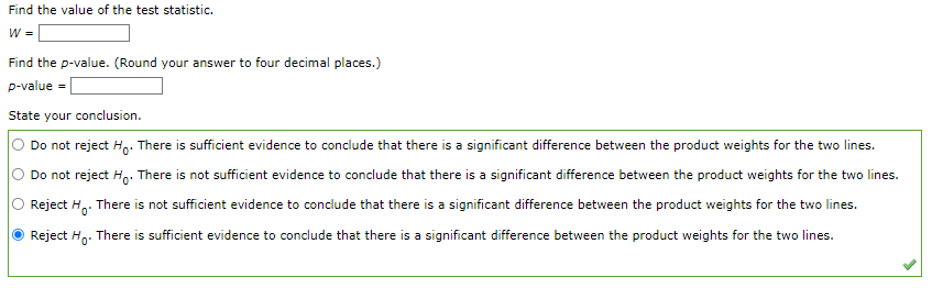 Find the value of the test statistic.
W =
Find the p-value. (Round your answer to four decimal places.)
p-value =
State your conclusion.
O Do not reject Ho. There is sufficient evidence to conclude that there is a significant difference between the product weights for the two lines.
Do not reject Ho. There is not sufficient evidence to conclude that there is a significant difference between the product weights for the two lines.
Reject Ho. There is not sufficient evidence to conclude that there is a significant difference between the product weights for the two lines.
Reject Ho. There is sufficient evidence to conclude that there is a significant difference between the product weights for the two lines.