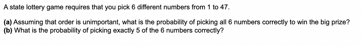 A state lottery game requires that you pick 6 different numbers from 1 to 47.
(a) Assuming that order is unimportant, what is the probability of picking all 6 numbers correctly to win the big prize?
(b) What is the probability of picking exactly 5 of the 6 numbers correctly?