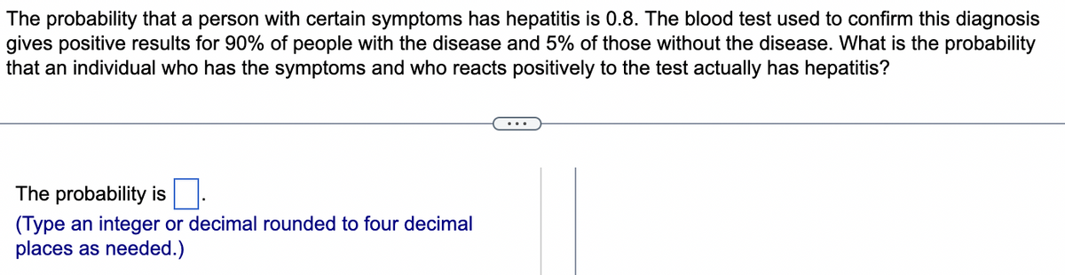 The probability that a person with certain symptoms has hepatitis is 0.8. The blood test used to confirm this diagnosis
gives positive results for 90% of people with the disease and 5% of those without the disease. What is the probability
that an individual who has the symptoms and who reacts positively to the test actually has hepatitis?
The probability is
(Type an integer or decimal rounded to four decimal
places as needed.)