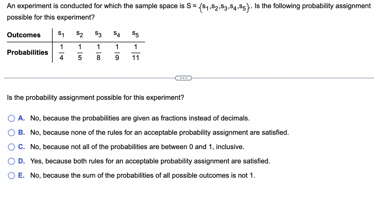 An experiment is conducted for which the sample space is S = {S₁,S2,S3,S4,S5}. Is the following probability assignment
possible for this experiment?
Outcomes
Probabilities
S₁ S2
1 1
4
5
S3
S5
1
1
1
8 9 11
SA
P4
Is the probability assignment possible for this experiment?
A. No, because the probabilities are given as fractions instead of decimals.
B. No, because none of the rules for an acceptable probability assignment are satisfied.
C. No, because not all of the probabilities are between 0 and 1, inclusive.
D. Yes, because both rules for an acceptable probability assignment are satisfied.
O E. No, because the sum of the probabilities of all possible outcomes is not 1.