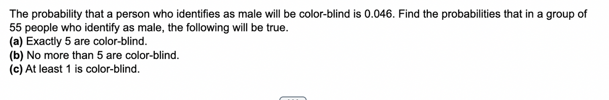 The probability that a person who identifies as male will be color-blind is 0.046. Find the probabilities that in a group of
55 people who identify as male, the following will be true.
(a) Exactly 5 are color-blind.
(b) No more than 5 are color-blind.
(c) At least 1 is color-blind.