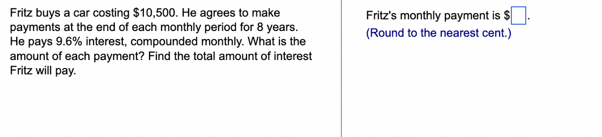 Fritz buys a car costing $10,500. He agrees to make
payments at the end of each monthly period for 8 years.
He pays 9.6% interest, compounded monthly. What is the
amount of each payment? Find the total amount of interest
Fritz will pay.
Fritz's monthly payment is $
(Round to the nearest cent.)