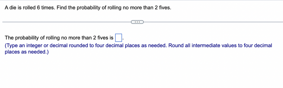 A die is rolled 6 times. Find the probability of rolling no more than 2 fives.
The probability of rolling no more than 2 fives is
(Type an integer or decimal rounded to four decimal places as needed. Round all intermediate values to four decimal
places as needed.)