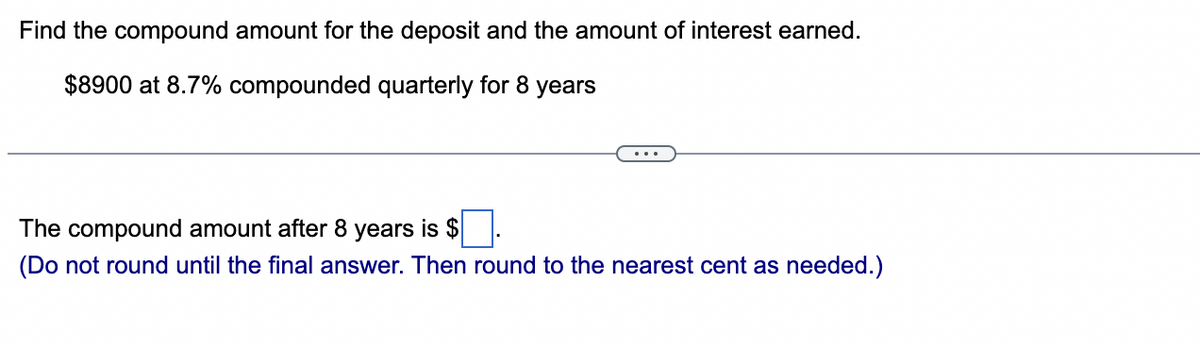 Find the compound amount for the deposit and the amount of interest earned.
$8900 at 8.7% compounded quarterly for 8 years
The compound amount after 8 years is $
(Do not round until the final answer. Then round to the nearest cent as needed.)
