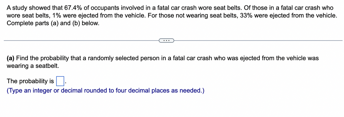 A study showed that 67.4% of occupants involved in a fatal car crash wore seat belts. Of those in a fatal car crash who
wore seat belts, 1% were ejected from the vehicle. For those not wearing seat belts, 33% were ejected from the vehicle.
Complete parts (a) and (b) below.
(a) Find the probability that a randomly selected person in a fatal car crash who was ejected from the vehicle was
wearing a seatbelt.
The probability is
(Type an integer or decimal rounded to four decimal places as needed.)