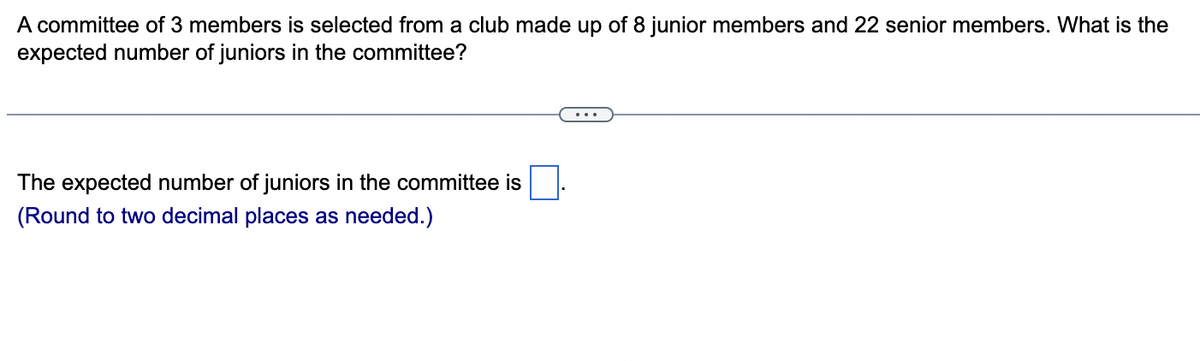 A committee of 3 members is selected from a club made up of 8 junior members and 22 senior members. What is the
expected number of juniors in the committee?
The expected number of juniors in the committee is
(Round to two decimal places as needed.)