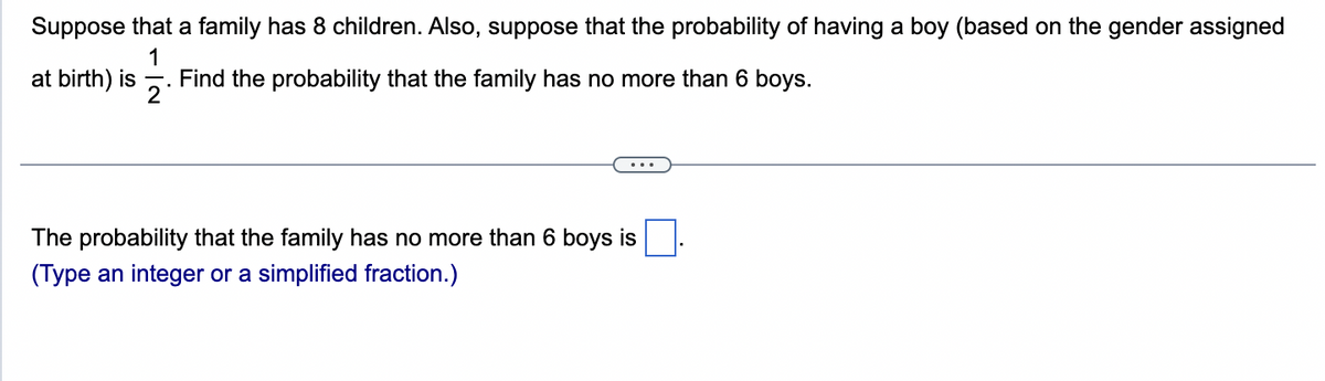 Suppose that a family has 8 children. Also, suppose that the probability of having a boy (based on the gender assigned
1
Find the probability that the family has no more than 6 boys.
2
at birth) is
...
The probability that the family has no more than 6 boys is
(Type an integer or a simplified fraction.)