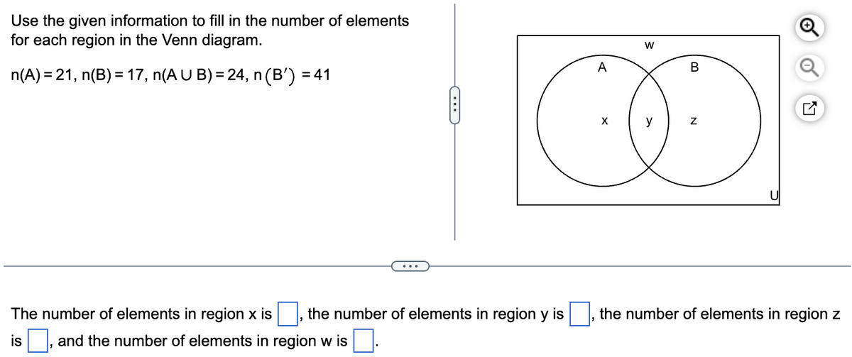 Use the given information to fill in the number of elements
for each region in the Venn diagram.
n(A) = 21, n(B) = 17, n(A U B) = 24, n
n (B') =
=41
G
A
X
W
B
N
The number of elements in region x is
the number of elements in region y is the number of elements in region z
and the number of elements in region w is.
is