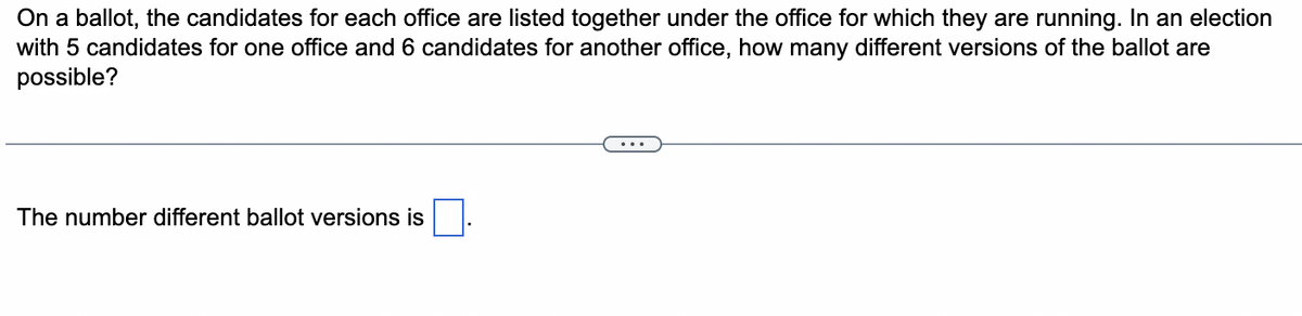 On a ballot, the candidates for each office are listed together under the office for which they are running. In an election
with 5 candidates for one office and 6 candidates for another office, how many different versions of the ballot are
possible?
The number different ballot versions is