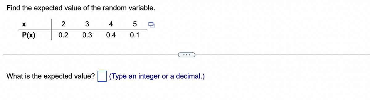 Find the expected value of the random variable.
3
0.3
X
P(x)
2
0.2
What is the expected value?
5 D
4
0.4 0.1
(Type an integer or a decimal.)