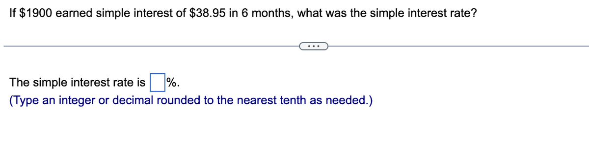 If $1900 earned simple interest of $38.95 in 6 months, what was the simple interest rate?
The simple interest rate is
%.
(Type an integer or decimal rounded to the nearest tenth as needed.)